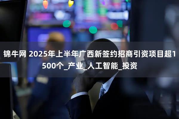 锦牛网 2025年上半年广西新签约招商引资项目超1500个_产业_人工智能_投资