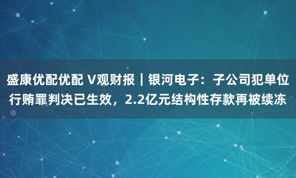 盛康优配优配 V观财报｜银河电子：子公司犯单位行贿罪判决已生效，2.2亿元结构性存款再被续冻