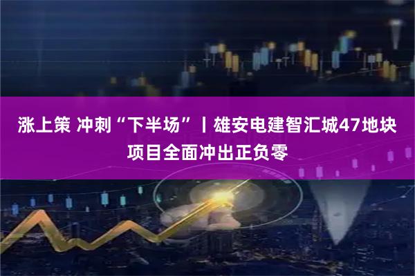 涨上策 冲刺“下半场”丨雄安电建智汇城47地块项目全面冲出正负零