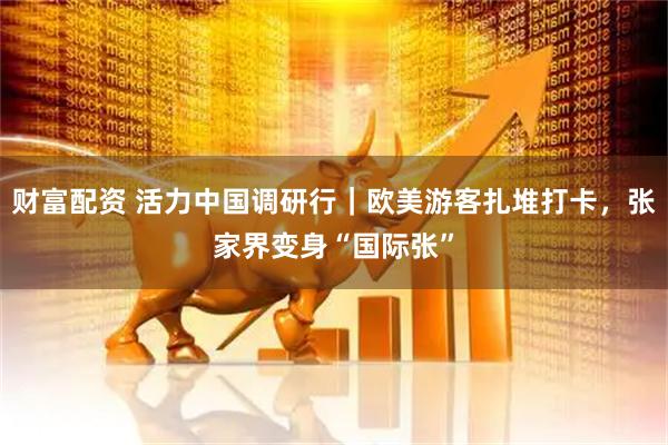 财富配资 活力中国调研行｜欧美游客扎堆打卡，张家界变身“国际张”