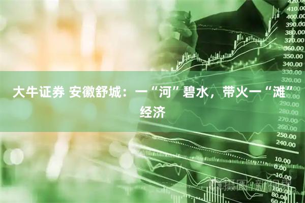大牛证券 安徽舒城：一“河”碧水，带火一“滩”经济